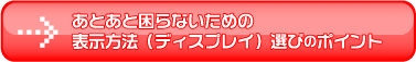 あとあと困らないための
表示方法(ディスプレイ)選びのポイント
