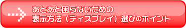 あとあと困らないための
表示方法（ディスプレイ）選びのポイント