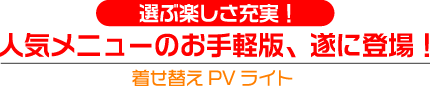 選ぶ楽しさ充実！
人気メニューのお手軽版、遂に登場！
着せ替えPVライト