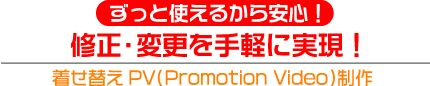 ずっと使えるから安心！
修正・変更を手軽に実現！
着せ替えPV（Promotion Video）制作