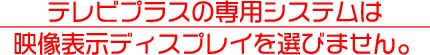 テレビプラスの専用システムは
映像表示ディスプレイを選びません。