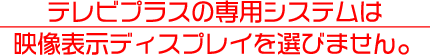 テレビプラスの専用システムは
映像表示ディスプレイを選びません。