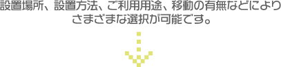 設置場所、設置方法、ご利用用途、移動の有無などによりさまざまな選択が可能です。