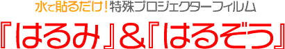 水で貼るだけ!特殊プロジェクターフィルム
『はるぞう』&『はるみ』