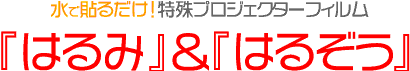 水で貼るだけ！特殊プロジェクターフィルム
『はるぞう』＆『はるみ』 