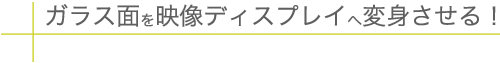 ガラス面を映像ディスプレイへ変身させる!