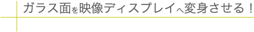 ガラス面を映像ディスプレイへ変身させる！