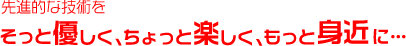 先進的な技術をそっと優しく、ちょっと楽しく、もっと身近に