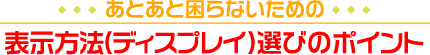 あとあと困らないための
表示方法（ディスプレイ）選びのポイント