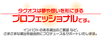 タグオスは夢や想いを形にする
プロフェッショナルです。