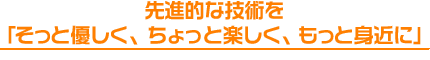 先進的な技術を
「そっと優しく、ちょっと楽しく、もっと身近に」