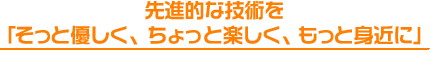 先進的な技術を
「そっと優しく、ちょっと楽しく、もっと身近に」